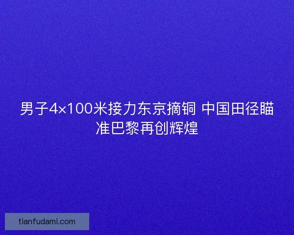 男子4×100米接力东京摘铜 中国田径瞄准巴黎再创辉煌