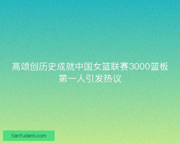 高颂创历史成就中国女篮联赛3000篮板第一人引发热议