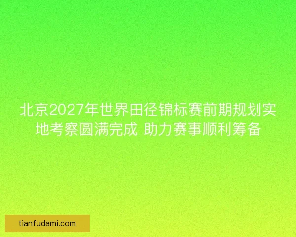 北京2027年世界田径锦标赛前期规划实地考察圆满完成 助力赛事顺利筹备
